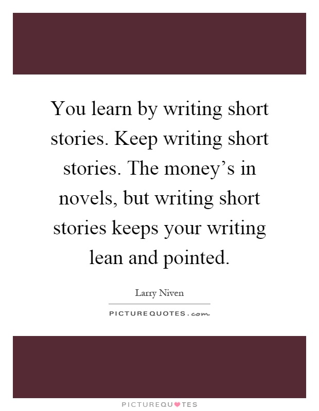 You learn by writing short stories. Keep writing short stories. The money's in novels, but writing short stories keeps your writing lean and pointed Picture Quote #1