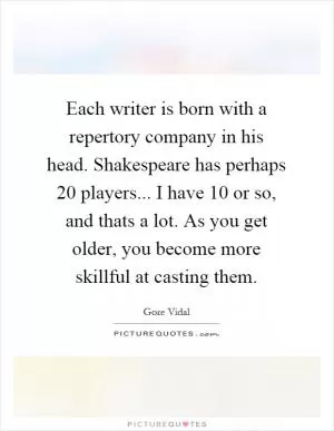 Each writer is born with a repertory company in his head. Shakespeare has perhaps 20 players... I have 10 or so, and thats a lot. As you get older, you become more skillful at casting them Picture Quote #1