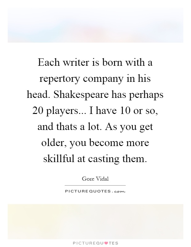 Each writer is born with a repertory company in his head. Shakespeare has perhaps 20 players... I have 10 or so, and thats a lot. As you get older, you become more skillful at casting them Picture Quote #1