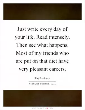 Just write every day of your life. Read intensely. Then see what happens. Most of my friends who are put on that diet have very pleasant careers Picture Quote #1