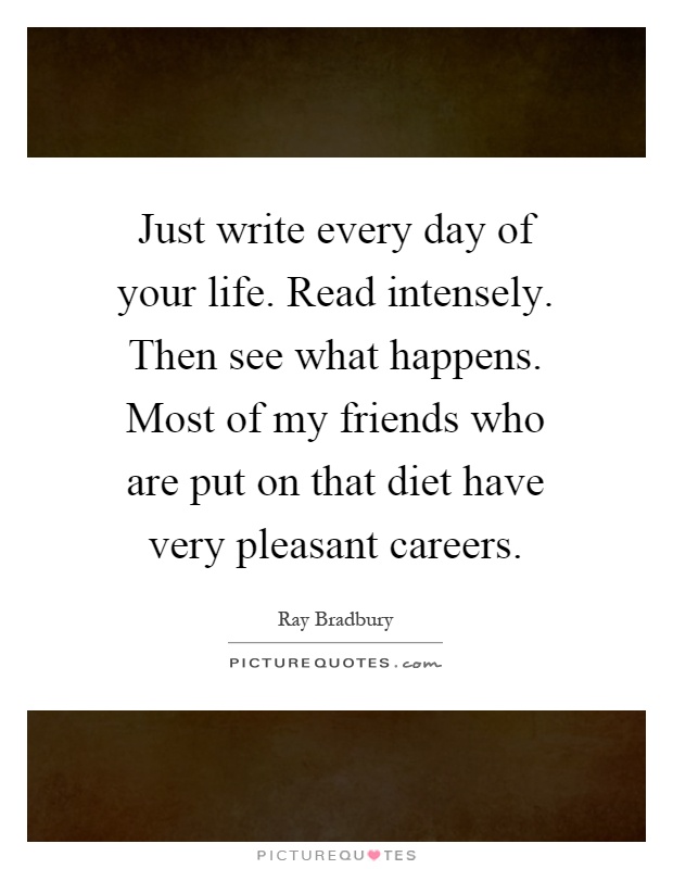 Just write every day of your life. Read intensely. Then see what happens. Most of my friends who are put on that diet have very pleasant careers Picture Quote #1