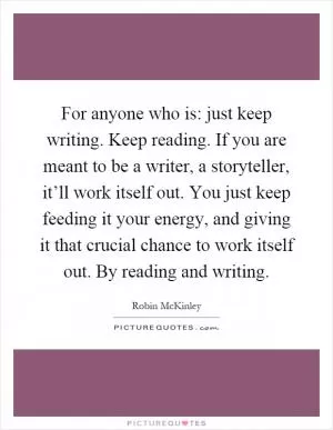 For anyone who is: just keep writing. Keep reading. If you are meant to be a writer, a storyteller, it’ll work itself out. You just keep feeding it your energy, and giving it that crucial chance to work itself out. By reading and writing Picture Quote #1