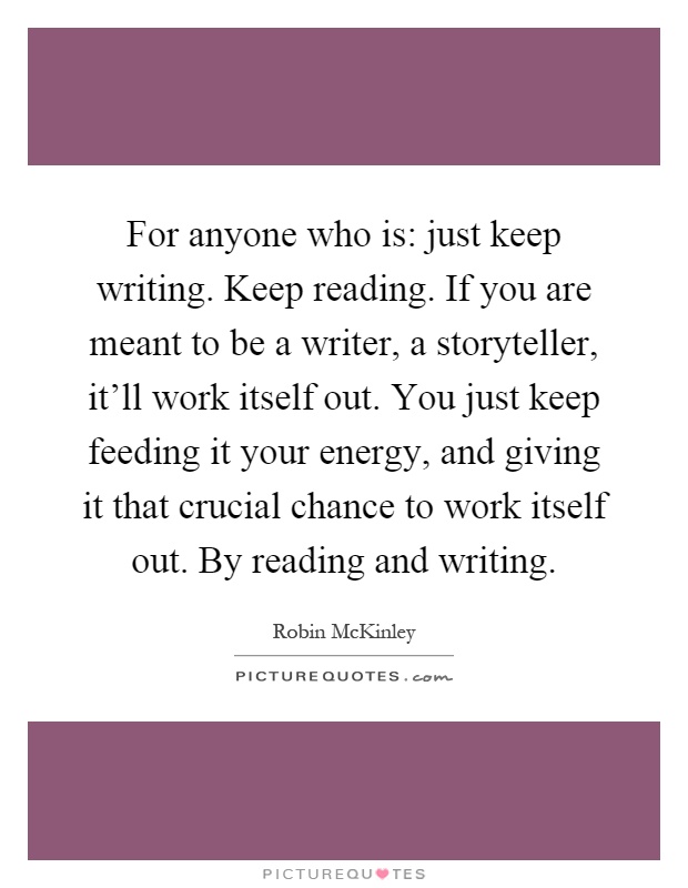 For anyone who is: just keep writing. Keep reading. If you are meant to be a writer, a storyteller, it'll work itself out. You just keep feeding it your energy, and giving it that crucial chance to work itself out. By reading and writing Picture Quote #1