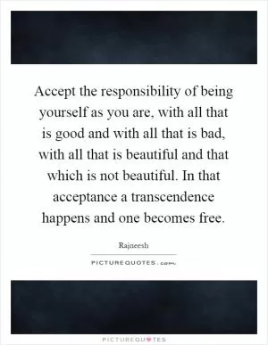 Accept the responsibility of being yourself as you are, with all that is good and with all that is bad, with all that is beautiful and that which is not beautiful. In that acceptance a transcendence happens and one becomes free Picture Quote #1