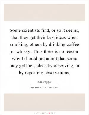 Some scientists find, or so it seems, that they get their best ideas when smoking; others by drinking coffee or whisky. Thus there is no reason why I should not admit that some may get their ideas by observing, or by repeating observations Picture Quote #1