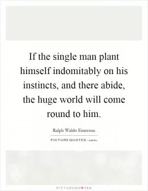 If the single man plant himself indomitably on his instincts, and there abide, the huge world will come round to him Picture Quote #1