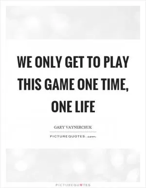 We only get to play this game one time, one life Picture Quote #1