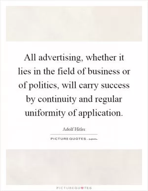 All advertising, whether it lies in the field of business or of politics, will carry success by continuity and regular uniformity of application Picture Quote #1