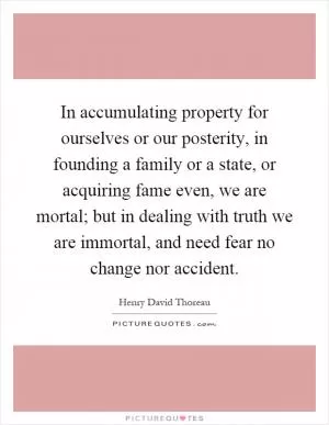 In accumulating property for ourselves or our posterity, in founding a family or a state, or acquiring fame even, we are mortal; but in dealing with truth we are immortal, and need fear no change nor accident Picture Quote #1