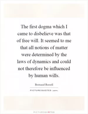 The first dogma which I came to disbelieve was that of free will. It seemed to me that all notions of matter were determined by the laws of dynamics and could not therefore be influenced by human wills Picture Quote #1
