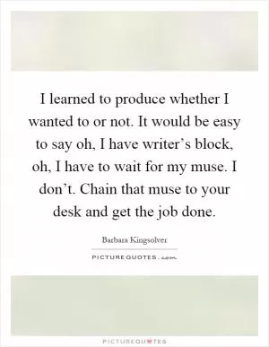 I learned to produce whether I wanted to or not. It would be easy to say oh, I have writer’s block, oh, I have to wait for my muse. I don’t. Chain that muse to your desk and get the job done Picture Quote #1
