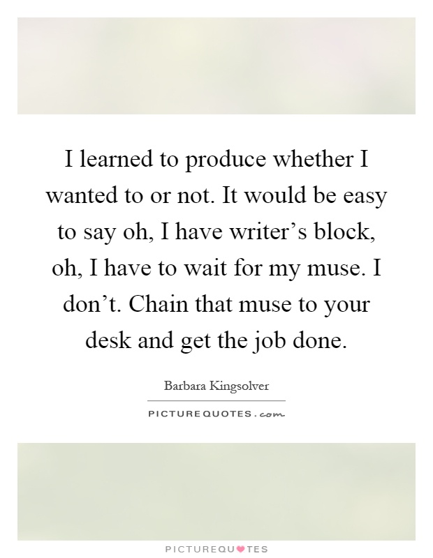 I learned to produce whether I wanted to or not. It would be easy to say oh, I have writer's block, oh, I have to wait for my muse. I don't. Chain that muse to your desk and get the job done Picture Quote #1