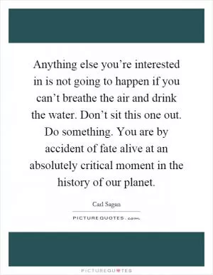 Anything else you’re interested in is not going to happen if you can’t breathe the air and drink the water. Don’t sit this one out. Do something. You are by accident of fate alive at an absolutely critical moment in the history of our planet Picture Quote #1