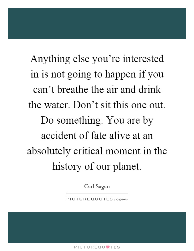 Anything else you're interested in is not going to happen if you can't breathe the air and drink the water. Don't sit this one out. Do something. You are by accident of fate alive at an absolutely critical moment in the history of our planet Picture Quote #1