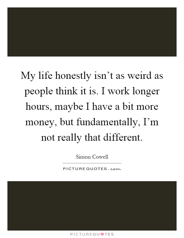 My life honestly isn't as weird as people think it is. I work longer hours, maybe I have a bit more money, but fundamentally, I'm not really that different Picture Quote #1