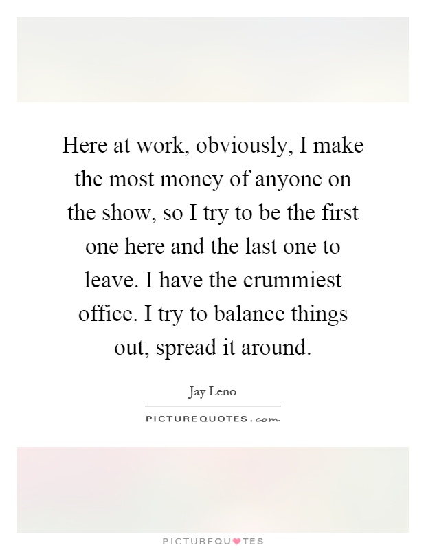 Here at work, obviously, I make the most money of anyone on the show, so I try to be the first one here and the last one to leave. I have the crummiest office. I try to balance things out, spread it around Picture Quote #1