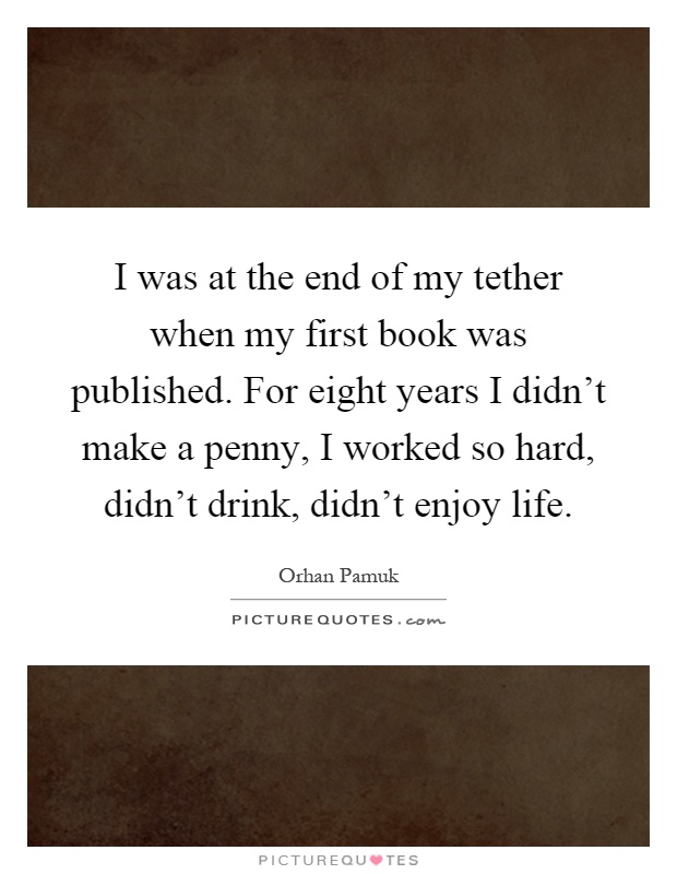 I was at the end of my tether when my first book was published. For eight years I didn't make a penny, I worked so hard, didn't drink, didn't enjoy life Picture Quote #1
