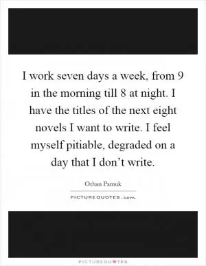I work seven days a week, from 9 in the morning till 8 at night. I have the titles of the next eight novels I want to write. I feel myself pitiable, degraded on a day that I don’t write Picture Quote #1