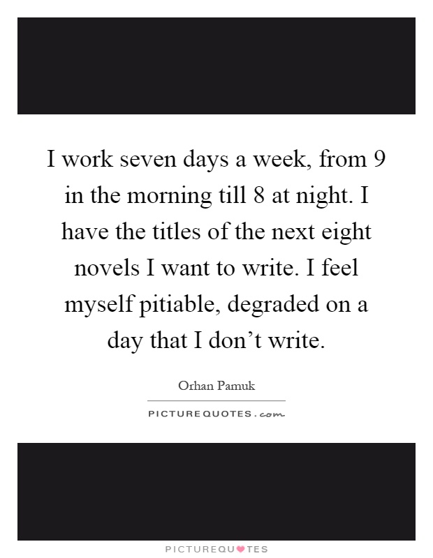 I work seven days a week, from 9 in the morning till 8 at night. I have the titles of the next eight novels I want to write. I feel myself pitiable, degraded on a day that I don't write Picture Quote #1