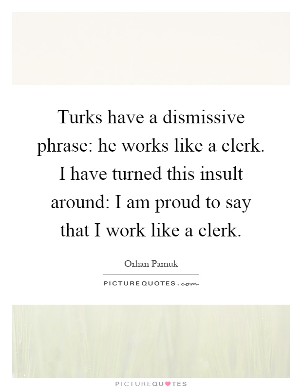 Turks have a dismissive phrase: he works like a clerk. I have turned this insult around: I am proud to say that I work like a clerk Picture Quote #1