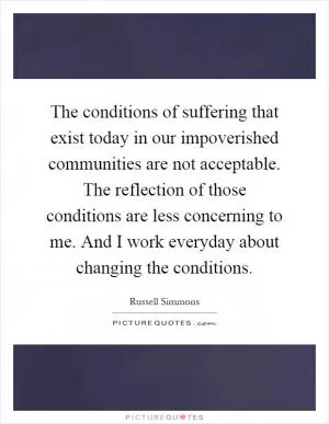 The conditions of suffering that exist today in our impoverished communities are not acceptable. The reflection of those conditions are less concerning to me. And I work everyday about changing the conditions Picture Quote #1