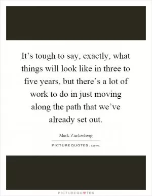 It’s tough to say, exactly, what things will look like in three to five years, but there’s a lot of work to do in just moving along the path that we’ve already set out Picture Quote #1
