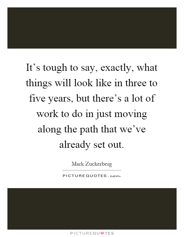 It's tough to say, exactly, what things will look like in three to five years, but there's a lot of work to do in just moving along the path that we've already set out Picture Quote #1