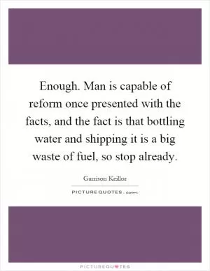 Enough. Man is capable of reform once presented with the facts, and the fact is that bottling water and shipping it is a big waste of fuel, so stop already Picture Quote #1