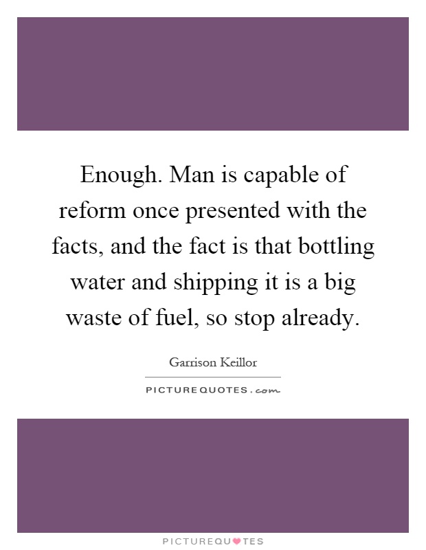 Enough. Man is capable of reform once presented with the facts, and the fact is that bottling water and shipping it is a big waste of fuel, so stop already Picture Quote #1