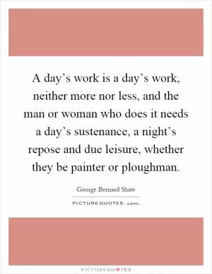 A day’s work is a day’s work, neither more nor less, and the man or woman who does it needs a day’s sustenance, a night’s repose and due leisure, whether they be painter or ploughman Picture Quote #1