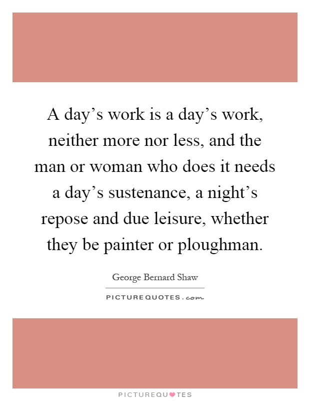 A day's work is a day's work, neither more nor less, and the man or woman who does it needs a day's sustenance, a night's repose and due leisure, whether they be painter or ploughman Picture Quote #1