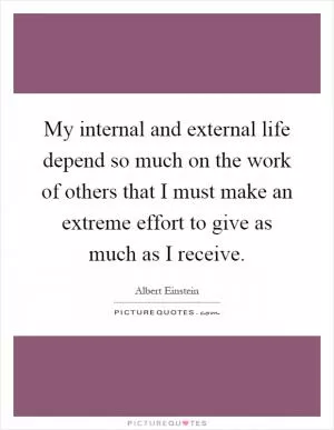 My internal and external life depend so much on the work of others that I must make an extreme effort to give as much as I receive Picture Quote #1