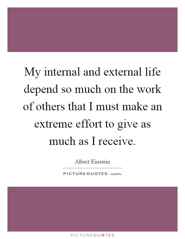 My internal and external life depend so much on the work of others that I must make an extreme effort to give as much as I receive Picture Quote #1
