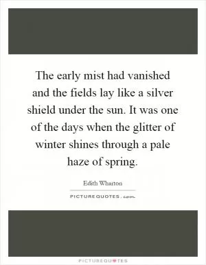 The early mist had vanished and the fields lay like a silver shield under the sun. It was one of the days when the glitter of winter shines through a pale haze of spring Picture Quote #1