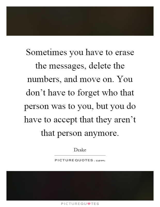 Sometimes you have to erase the messages, delete the numbers, and move on. You don't have to forget who that person was to you, but you do have to accept that they aren't that person anymore Picture Quote #1