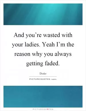 And you’re wasted with your ladies. Yeah I’m the reason why you always getting faded Picture Quote #1