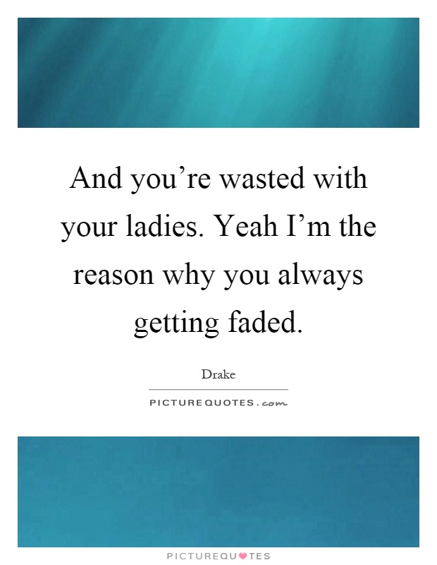 And you're wasted with your ladies. Yeah I'm the reason why you always getting faded Picture Quote #1