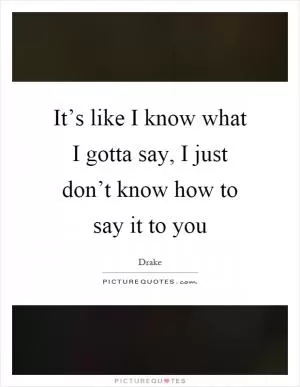It’s like I know what I gotta say, I just don’t know how to say it to you Picture Quote #1