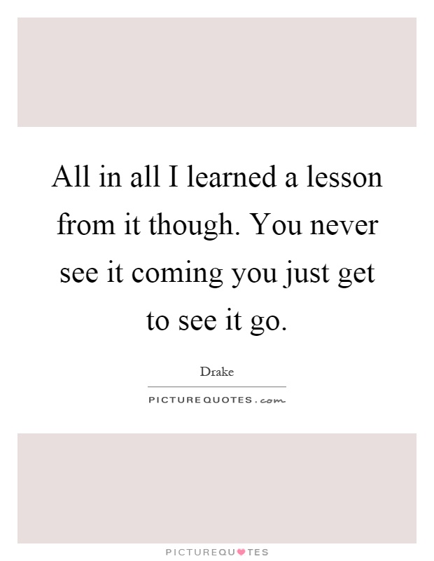 All in all I learned a lesson from it though. You never see it coming you just get to see it go Picture Quote #1
