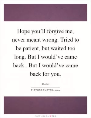 Hope you’ll forgive me, never meant wrong. Tried to be patient, but waited too long. But I would’ve came back.. But I would’ve came back for you Picture Quote #1