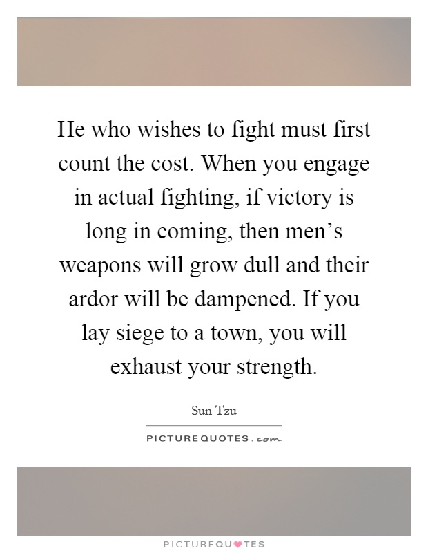 He who wishes to fight must first count the cost. When you engage in actual fighting, if victory is long in coming, then men's weapons will grow dull and their ardor will be dampened. If you lay siege to a town, you will exhaust your strength Picture Quote #1