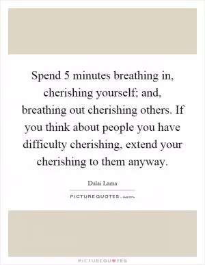 Spend 5 minutes breathing in, cherishing yourself; and, breathing out cherishing others. If you think about people you have difficulty cherishing, extend your cherishing to them anyway Picture Quote #1