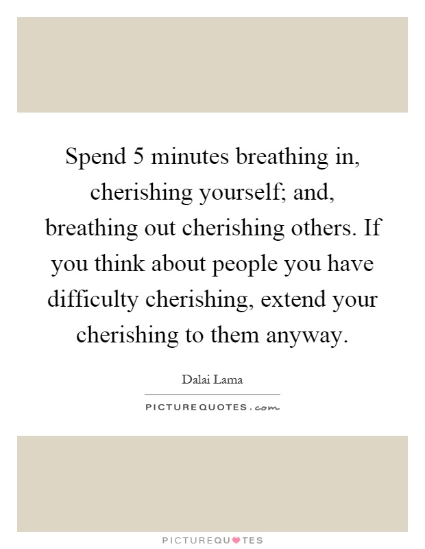 Spend 5 minutes breathing in, cherishing yourself; and, breathing out cherishing others. If you think about people you have difficulty cherishing, extend your cherishing to them anyway Picture Quote #1