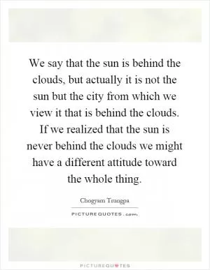 We say that the sun is behind the clouds, but actually it is not the sun but the city from which we view it that is behind the clouds. If we realized that the sun is never behind the clouds we might have a different attitude toward the whole thing Picture Quote #1