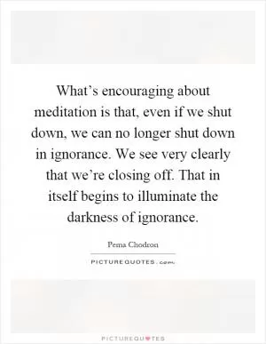What’s encouraging about meditation is that, even if we shut down, we can no longer shut down in ignorance. We see very clearly that we’re closing off. That in itself begins to illuminate the darkness of ignorance Picture Quote #1