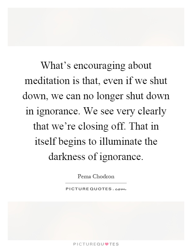 What's encouraging about meditation is that, even if we shut down, we can no longer shut down in ignorance. We see very clearly that we're closing off. That in itself begins to illuminate the darkness of ignorance Picture Quote #1