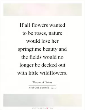 If all flowers wanted to be roses, nature would lose her springtime beauty and the fields would no longer be decked out with little wildflowers Picture Quote #1