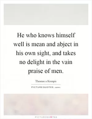 He who knows himself well is mean and abject in his own sight, and takes no delight in the vain praise of men Picture Quote #1