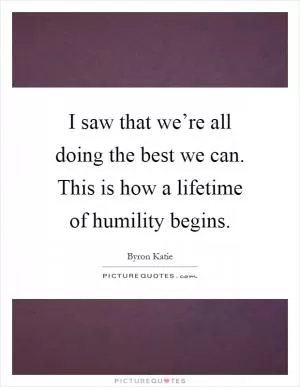 I saw that we’re all doing the best we can. This is how a lifetime of humility begins Picture Quote #1