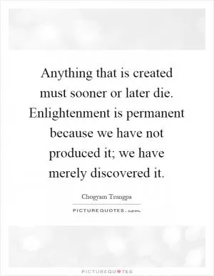 Anything that is created must sooner or later die. Enlightenment is permanent because we have not produced it; we have merely discovered it Picture Quote #1